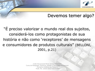 Devemos temer algo? “ É preciso valorizar o mundo real dos sujeitos, considerá-los como protagonistas de sua história e não como ‘receptores’ de mensagens e consumidores de produtos culturais”  (BELLONI, 2001, p.21) União Educacional Minas Gerais/UNIMINAS  Curso de Pedagogia, Docência, Gestão e Tecnologia Educacional  Disciplina Didática dos Meios II  Profa. Ms. Juliene Silva Vasconcelos 