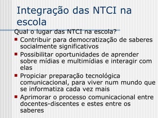 Integração das NTCI na escola Qual o lugar das NTCI na escola? Contribuir para democratização de saberes socialmente significativos Possibilitar oportunidades de aprender sobre mídias e multimídias e interagir com elas Propiciar preparação tecnológica comunicacional, para viver num mundo que se informatiza cada vez mais Aprimorar o processo comunicacional entre docentes-discentes e estes entre os saberes 