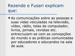 Rezende e Fusari explicam que: As comunicações sobre as pessoas e suas vidas veiculadas na televisão, vídeo, rádio, telas de computador, livros, jornais, revistas etc. entrecruzam-se com as concepções do mundo e as práticas comunicadas por educadores e educandos na sala de aula.  