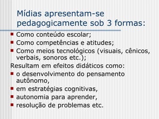 Mídias apresentam-se pedagogicamente sob 3 formas: Como conteúdo escolar; Como competências e atitudes;  Como meios tecnológicos (visuais, cênicos, verbais, sonoros etc.);  Resultam em efeitos didáticos como:  o desenvolvimento do pensamento autônomo, em estratégias cognitivas,  autonomia para aprender,  resolução de problemas etc. 