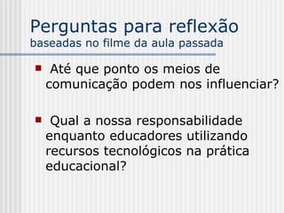 Perguntas para reflexão  baseadas no filme da aula passada Até que ponto os meios de comunicação podem nos influenciar? Qual a nossa responsabilidade enquanto educadores utilizando recursos tecnológicos na prática educacional? 