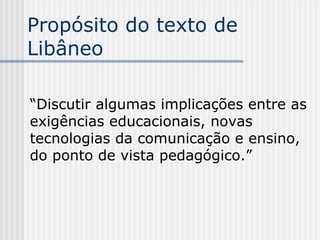 Propósito do texto de Libâneo “ Discutir algumas implicações entre as exigências educacionais, novas tecnologias da comunicação e ensino, do ponto de vista pedagógico.”  