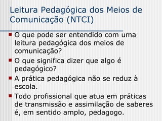 Leitura Pedagógica dos Meios de Comunicação (NTCI) O que pode ser entendido com uma leitura pedagógica dos meios de comunicação? O que significa dizer que algo é pedagógico?  A prática pedagógica não se reduz à escola. Todo profissional que atua em práticas de transmissão e assimilação de saberes é, em sentido amplo, pedagogo.  