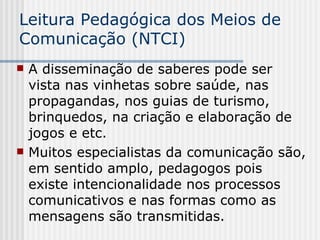 Leitura Pedagógica dos Meios de Comunicação (NTCI) A disseminação de saberes pode ser vista nas vinhetas sobre saúde, nas propagandas, nos guias de turismo, brinquedos, na criação e elaboração de jogos e etc.  Muitos especialistas da comunicação são, em sentido amplo, pedagogos pois existe intencionalidade nos processos comunicativos e nas formas como as mensagens são transmitidas.  