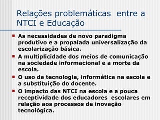 Relações problemáticas  entre a NTCI e Educação As necessidades de novo paradigma produtivo e a propalada universalização da escolarização básica. A multiplicidade dos meios de comunicação na sociedade informacional e a morte da escola.  O uso da tecnologia, informática na escola e a substituição do docente.  O impacto das NTCI na escola e a pouca receptividade dos educadores  escolares em relação aos processos de inovação tecnológica.  