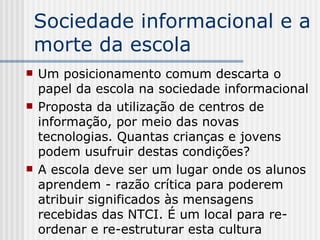 Sociedade informacional e a morte da escola Um posicionamento comum descarta o papel da escola na sociedade informacional Proposta da utilização de centros de informação, por meio das novas tecnologias. Quantas crianças e jovens podem usufruir destas condições? A escola deve ser um lugar onde os alunos aprendem - razão crítica para poderem atribuir significados às mensagens recebidas das NTCI. É um local para re-ordenar e re-estruturar esta cultura 