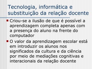 Tecnologia, informática e substituição da relação docente Criou-se a ilusão de que é possível a aprendizagem completa apenas com a presença do aluno na frente do computador O valor da aprendizagem escolar está em introduzir os alunos nos significados da cultura e da ciência por meio de mediações cognitivas e interacionais da relação docente 