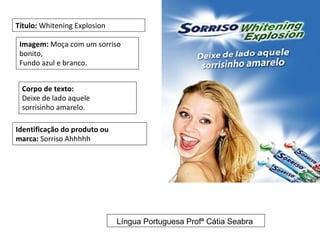 Título: Whitening Explosion

 Imagem: Moça com um sorriso
 bonito,
 Fundo azul e branco.


 Corpo de texto:
 Deixe de lado aquele
 sorrisinho amarelo.

Identificação do produto ou
marca: Sorriso Ahhhhh




                              Língua Portuguesa Profª Cátia Seabra
 