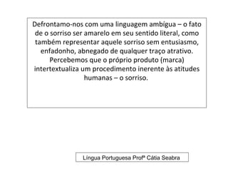 Defrontamo-nos com uma linguagem ambígua – o fato
 de o sorriso ser amarelo em seu sentido literal, como
 também representar aquele sorriso sem entusiasmo,
   enfadonho, abnegado de qualquer traço atrativo.
      Percebemos que o próprio produto (marca)
intertextualiza um procedimento inerente às atitudes
                  humanas – o sorriso.




                Língua Portuguesa Profª Cátia Seabra
 