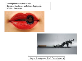 Propaganda ou Publicidade?
Conscientização: os malefícios do cigarro.
Público: fumantes




                          Língua Portuguesa Profª Cátia Seabra
 