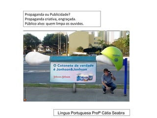 Propaganda ou Publicidade?
Propaganda criativa, engraçada.
Público alvo: quem limpa os ouvidos.




                    Língua Portuguesa Profª Cátia Seabra
 
