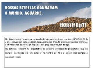 No Rio de Janeiro, uma rede de venda de legumes, verduras e frutas – HORTIFRUTI, há
2 anos inovou em suas propagandas publicitárias, criando uma série baseada em títulos
de filmes onde os atores principais são os próprios produtos da loja.
Os cariocas, ficavam na expectativa da próxima propaganda publicitária, que era
sempre estampada em um outdoor no Centro do RJ e o lançamento sempre as
segundas-feiras.
 