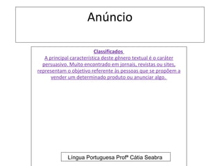 Anúncio

                          Classificados
   A principal característica deste gênero textual é o caráter
  persuasivo. Muito encontrado em jornais, revistas ou sites,
representam o objetivo referente às pessoas que se propõem a
      vender um determinado produto ou anunciar algo.




             Língua Portuguesa Profª Cátia Seabra
 