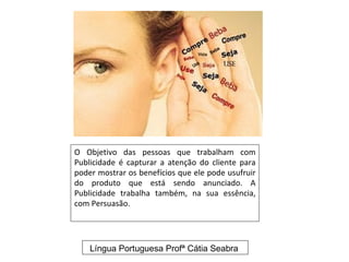 O Objetivo das pessoas que trabalham com
Publicidade é capturar a atenção do cliente para
poder mostrar os benefícios que ele pode usufruir
do produto que está sendo anunciado. A
Publicidade trabalha também, na sua essência,
com Persuasão.




    Língua Portuguesa Profª Cátia Seabra
 