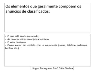 Os elementos que geralmente compõem os
anúncios de classificados:




• O que está sendo anunciado;
• As características do objeto anunciado;
• O valor do objeto;
• Como entrar em contato com o anunciante (nome, telefone, endereço,
horário, etc.).




                      Língua Portuguesa Profª Cátia Seabra
 