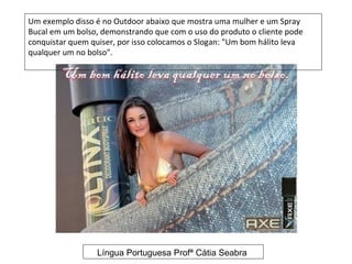 Um exemplo disso é no Outdoor abaixo que mostra uma mulher e um Spray
Bucal em um bolso, demonstrando que com o uso do produto o cliente pode
conquistar quem quiser, por isso colocamos o Slogan: "Um bom hálito leva
qualquer um no bolso".




                  Língua Portuguesa Profª Cátia Seabra
 