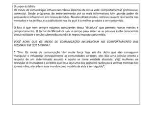 O poder da Mídia
Os meios de comunicação influenciam vários aspectos da nossa vida: comportamental, profissional,
comercial. Desde programas de entretenimento até os mais informativos têm grande poder de
persuasão e influenciam em nossas decisões. Novelas ditam modas, notícias causam reviravolta nos
mercados e na política, e a publicidade nos diz qual é o melhor produto a ser consumido.

O fato é que nem sempre estamos conscientes dessa “ditadura” que permeia nossas mentes e
comportamento. O Jornal da Metodista saiu a campo para saber se as pessoas estão conscientes
dessa realidade e se são submetidas ou não às regras impostas pela mídia.

VOCÊ ACHA QUE OS MEIOS DE COMUNICAÇÃO INFLUENCIAM NO COMPORTAMENTO DAS
PESSOAS? EM QUE MEDIDA?

* “Sim. Os meios de comunicação têm muita força hoje em dia. Acho que eles conseguem
manipular e influenciar principalmente as comunidades carentes, eles dão uma opinião pronta a
respeito de um determinado assunto e aquilo se torna verdade absoluta. Vejo mulheres na
televisão se insinuando e acredito que essa seja uma das possíveis razões para vermos meninas tão
jovens mães, elas vêem esse mundo como modelo de vida a ser seguido”.
 