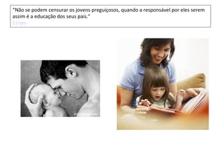 “Não se podem censurar os jovens preguiçosos, quando a responsável por eles serem
assim é a educação dos seus pais.”
Esopo
 