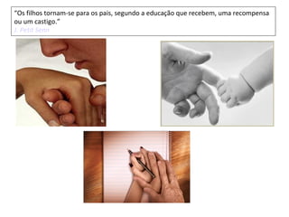 “Os filhos tornam-se para os pais, segundo a educação que recebem, uma recompensa
ou um castigo.”
J. Petit Senn
 