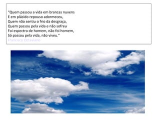 “Quem passou a vida em brancas nuvens
E em plácido repouso adormeceu,
Quem não sentiu o frio da desgraça,
Quem passou pela vida e não sofreu
Foi espectro de homem, não foi homem,
Só passou pela vida, não viveu.”
Francisco Octaviano
 