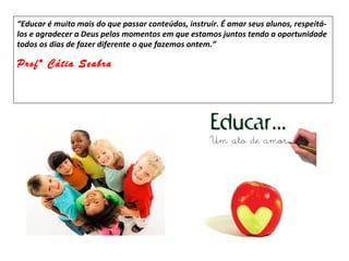 “Educar é muito mais do que passar conteúdos, instruir. É amar seus alunos, respeitá-
los e agradecer a Deus pelos momentos em que estamos juntos tendo a oportunidade
todos os dias de fazer diferente o que fazemos ontem.”

Profª Cátia Seabra
 