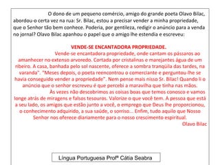 O dono de um pequeno comércio, amigo do grande poeta Olavo Bilac,
abordou-o certa vez na rua: Sr. Bilac, estou a precisar vender a minha propriedade,
que o Senhor tão bem conhece. Poderia, por gentileza, redigir o anúncio para a venda
no jornal? Olavo Bilac apanhou o papel que o amigo lhe estendia e escreveu:

                           VENDE-SE ENCANTADORA PROPRIEDADE.
                    Vende-se encantadora propriedade, onde cantam os pássaros ao
   amanhecer no extenso arvoredo. Cortada por cristalinas e marejantes água de um
 ribeiro. A casa, banhada pelo sol nascente, oferece a sombra tranqüila das tardes, na
   varanda". “Meses depois, o poeta reencontrou o comerciante e perguntou-lhe se
havia conseguido vender a propriedade”. Nem pense mais nisso Sr. Bilac! Quando li o
     anúncio que o senhor escreveu é que percebi a maravilha que tinha nas mãos.
                  Às vezes não descobrimos as coisas boas que temos conosco e vamos
longe atrás de miragens e falsos tesouros. Valorize o que você tem. A pessoa que está
 a seu lado, os amigos que estão junto a você, o emprego que Deus lhe proporcionou,
    o conhecimento adquirido, a sua saúde, o sorriso... Enfim, tudo aquilo que Nosso
          Senhor nos oferece diariamente para o nosso crescimento espiritual.
                                                                             Olavo Bilac




                    Língua Portuguesa Profª Cátia Seabra
 