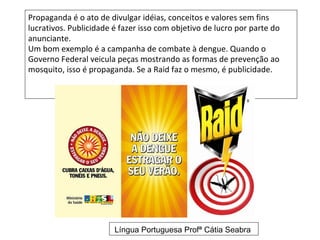 Propaganda é o ato de divulgar idéias, conceitos e valores sem fins
lucrativos. Publicidade é fazer isso com objetivo de lucro por parte do
anunciante.
Um bom exemplo é a campanha de combate à dengue. Quando o
Governo Federal veicula peças mostrando as formas de prevenção ao
mosquito, isso é propaganda. Se a Raid faz o mesmo, é publicidade.




                        Língua Portuguesa Profª Cátia Seabra
 