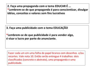 2. Faça uma propaganda com o tema EDUCAR É ...
*Lembrem-se de que propaganda é para conscientizar, divulgar
idéias, conceitos e valores sem fins lucrativos



3. Faça uma publicidade com o tema EDUCAÇÃO

*Lembrem-se de que publicidade é para vender algo,
é visar o lucro por parte do anunciante.



 Fazer cada um em uma folha de papel branco com desenhos e/ou
 recortes. Vale nota 10. Então serão entregue 4 trabalhos: dois
 classificados (concreto e abstrato), uma propaganda e uma
 publicidade.
 