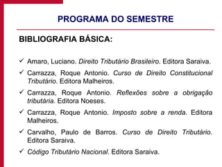 PROGRAMA DO SEMESTRE BIBLIOGRAFIA BÁSICA: Amaro, Luciano.  Direito Tributário Brasileiro . Editora Saraiva. Carrazza, R oque Antonio.  Curso de Direito Constitucional Tributário . Editora Malheiros.  Carrazza, Roque Antonio.  Reflexões sobre a obrigação tributária . Editora Noeses. Carrazza, Roque Antonio.  Imposto sobre a renda . Editora Malheiros. Carvalho, Paulo de Barros.  Curso de Direito Tributário.  Editora Saraiva. Código Tributário Nacional . Editora Saraiva. 