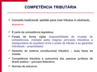 COMPETÊNCIA TRIBUTÁRIA Conceito tradicional: aptidão para criar tributos  in abstracto . Mediante lei É parte da competência legislativa; Fixada de forma rígida  (impossibilidade de invasão de competências, moldada pelos magnos princípios tributários e asseguradora do equilíbrio entre o poder de tributar e as garantias individuais – propriedade); Desenho do sistema constitucional tributário – duas faces da moeda; Competência tributária e autonomia das pessoas jurídicas de direito público – princípio federativo; Normas de estrutura; 