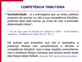 COMPETÊNCIA TRIBUTÁRIA facultatividade  – é a prerrogativa que os entes públicos possuem de exercer ou não a sua competência tributária, podendo optar pela inércia, ao invés de criar e arrecadar determinado tributo * .  *   Via de rega, pois há exceção em relação ao ICMS – modal deôntico obrigatório – inteligência do artigo 155, § 2º, XII. g Há autores que entendem que não é necessária a presença dessas seis características a denotar a competência tributária, mas a esse respeito concordamos com o professor Roque Carrazza que leciona serem todas elas traços deste instituto.  Exemplo: PBC não trata da privatividade . 