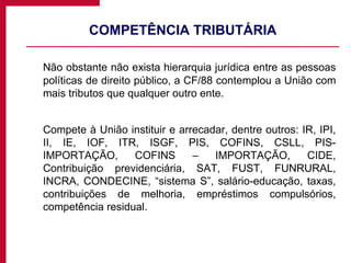 COMPETÊNCIA TRIBUTÁRIA Não obstante não exista hierarquia jurídica entre as pessoas políticas de direito público, a CF/88 contemplou a União com mais tributos que qualquer outro ente. Compete à União instituir e arrecadar, dentre outros: IR, IPI, II, IE, IOF, ITR, ISGF, PIS, COFINS, CSLL, PIS-IMPORTAÇÃO, COFINS – IMPORTAÇÃO, CIDE, Contribuição previdenciária, SAT, FUST, FUNRURAL, INCRA, CONDECINE, “sistema S”, salário-educação, taxas, contribuições de melhoria, empréstimos compulsórios, competência residual. 