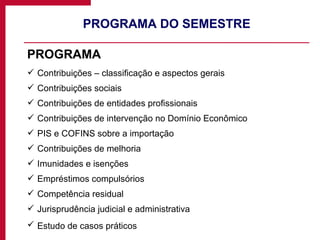 PROGRAMA DO SEMESTRE PROGRAMA Contribuições – classificação e aspectos gerais Contribuições sociais Contribuições de entidades profissionais Contribuições de intervenção no Domínio Econômico PIS e COFINS sobre a importação Contribuições de melhoria Imunidades e isenções Empréstimos compulsórios Competência residual Jurisprudência judicial e administrativa Estudo de casos práticos  