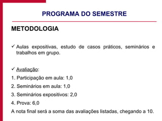 PROGRAMA DO SEMESTRE METODOLOGIA Aulas expositivas, estudo de casos práticos, seminários e trabalhos em grupo. Avaliação : 1. Participação em aula: 1,0 2. Seminários em aula: 1,0 3. Seminários expositivos: 2,0 4. Prova: 6,0 A nota final será a soma das avaliações listadas, chegando a 10. 