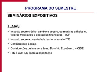 PROGRAMA DO SEMESTRE SEMINÁRIOS EXPOSITIVOS TEMAS :  Imposto sobre crédito, câmbio e seguro, ou relativas a títulos ou valores mobiliários e operações financeiras – IOF Imposto sobre a propriedade territorial rural – ITR Contribuições Sociais Contribuições de intervenção no Domínio Econômico – CIDE PIS e COFINS sobre a importação 