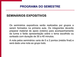 PROGRAMA DO SEMESTRE SEMINÁRIOS EXPOSITIVOS Os seminários expositivos serão realizados por grupos a serem formados na primeira aula. Os integrantes deverão preparar material de apoio (roteiro) para acompanhamento da turma e farão apresentação sobre o tema escolhido ou sorteado com duração de 30 a 40 minutos. A nota pelos seminários varia de 0 a 2 pontos (média final) e será dada uma nota ao grupo todo. 