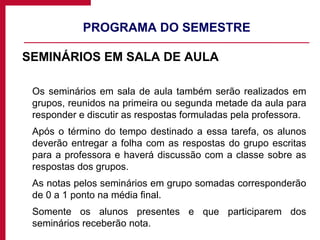 PROGRAMA DO SEMESTRE SEMINÁRIOS EM SALA DE AULA Os seminários em sala de aula também serão realizados em grupos, reunidos na primeira ou segunda metade da aula para responder e discutir as respostas formuladas pela professora. Após o término do tempo destinado a essa tarefa, os alunos deverão entregar a folha com as respostas do grupo escritas para a professora e haverá discussão com a classe sobre as respostas dos grupos.  As notas pelos seminários em grupo somadas corresponderão de 0 a 1 ponto na média final. Somente os alunos presentes e que participarem dos seminários receberão nota. 