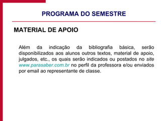 PROGRAMA DO SEMESTRE MATERIAL DE APOIO Além da indicação da bibliografia básica, serão disponibilizados aos alunos outros textos, material de apoio, julgados, etc., os quais serão indicados ou postados no  site  www.parasaber.com.br  no perfil da professora e/ou enviados por email ao representante de classe. 