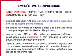 EMPRÉSTIMO COMPULSÓRIO CASO PRÁTICO:  EMPRÉSTIMO COMPULSÓRIO SOBRE CONSUMO DE ENERGIA ELÉTRICA Instituído pela Lei nº 4.156/62  (antes da CF/88) para a expansão e melhoria do sistema elétrico brasileiro ; era exigido nas contas de energia elétrica e sua previsão inicial contemplava o período de 1964 a 1994  (30 anos); Nos anos de 1977 a 1994, todas as pessoas jurídicas  classificadas como  industriais , e com consumo a partir de 2.000Kwh foram oneradas pelo tributo; -   Após 20 anos, a Eletrobrás começou a devolvê-lo àqueles que comprovassem seu recolhimento por meio de ações, títulos, etc. cujo valor era sobremaneira inferior ao pago, sobretudo nas épocas de maior inflação; 