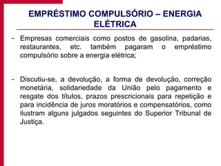 EMPRÉSTIMO COMPULSÓRIO – ENERGIA ELÉTRICA Empresas comerciais como postos de gasolina, padarias, restaurantes, etc. também pagaram o empréstimo compulsório sobre a energia elétrica; Discutiu-se, a devolução, a forma de devolução, correção monetária, solidariedade da União pelo pagamento e resgate dos títulos, prazos prescricionais para repetição e para incidência de juros moratórios e compensatórios, como ilustram alguns julgados seguintes do Superior Tribunal de Justiça. 