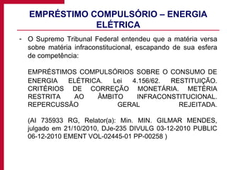 EMPRÉSTIMO COMPULSÓRIO – ENERGIA ELÉTRICA O Supremo Tribunal Federal entendeu que a matéria versa sobre matéria infraconstitucional, escapando de sua esfera de competência:  EMPRÉSTIMOS COMPULSÓRIOS SOBRE O CONSUMO DE ENERGIA ELÉTRICA. Lei 4.156/62. RESTITUIÇÃO. CRITÉRIOS DE CORREÇÃO MONETÁRIA. METÉRIA RESTRITA AO ÂMBITO INFRACONSTITUCIONAL. REPERCUSSÃO GERAL REJEITADA. (AI 735933 RG, Relator(a): Min. MIN. GILMAR MENDES, julgado em 21/10/2010, DJe-235 DIVULG 03-12-2010 PUBLIC 06-12-2010 EMENT VOL-02445-01 PP-00258 )  