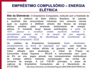 EMPRÉSTIMO COMPULSÓRIO – ENERGIA ELÉTRICA Site da Eletrobrás :  O Empréstimo Compulsório, instituído com a finalidade de expansão e melhoria do Setor Elétrico Brasileiro, foi cobrado  e recolhido dos consumidores industriais com consumo mensal  igual ou superior a 2000kwh, através das faturas de energia  elétrica emitidas pelas empresas distribuidoras de energia  elétrica. O montante anual dessas contribuições,  a partir de  1977, passou a constituir crédito escritural, nominal e  intransferível, sempre em 1° de janeiro do ano seguinte,  identificado pelo Código de Identificação do Contribuinte do  Empréstimo Compulsório - CICE. Os créditos do Empréstimo Compulsório  foram atualizados  monetariamente na forma da legislação em vigor , com base na  variação anual dos índices oficiais do governo, sendo o último  índice utilizado para atualização o Índice de Preços ao Consumidor Amplo Especial - IPCA-E e remunerados com juros  de 6% ao ano, pagos através das concessionárias distribuidoras  de energia elétrica mediante compensação nas contas de  consumo de energia. A Lei 7181/87 prorrogou o prazo da  vigência do Empréstimo Compulsório até o faturamento de  31/12/1993 .  http://www.eletrobras.com/elb/data/Pages/LUMIS1B4B12EDPTBRIE.htm 