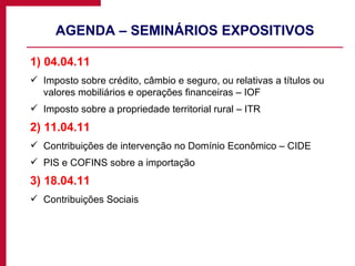 AGENDA – SEMINÁRIOS EXPOSITIVOS 1) 04.04.11 Imposto sobre crédito, câmbio e seguro, ou relativas a títulos ou valores mobiliários e operações financeiras – IOF Imposto sobre a propriedade territorial rural – ITR 2) 11.04.11 Contribuições de intervenção no Domínio Econômico – CIDE PIS e COFINS sobre a importação 3) 18.04.11 Contribuições Sociais 