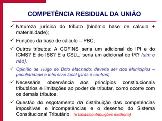 COMPETÊNCIA RESIDUAL DA UNIÃO Natureza jurídica do tributo (binômio base de cálculo + materialidade); Funções da base de cálculo – PBC; Outros tributos: A COFINS seria um adicional do IPI e do ICMS? E do ISS? E a CSLL, seria um adicional do IR?  (sim e não). Opinião de Hugo de Brito Machado: deveria ser dos Municípios – peculiaridade e interesse local (prós e contras) Necessária observância aos princípios constitucionais tributários e limitações ao poder de tributar, como ocorre com os demais tributos. Questão do esgotamento da distribuição das competências impositivas e incompetências e o desenho do Sistema Constitucional Tributário.  (e taxas/contribuições melhoria) 