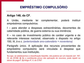 EMPRÉSTIMO COMPULSÓRIO Artigo 148, da CF .  A União, mediante lei complementar, poderá instituir empréstimos compulsórios: I – para atender a despesas extraordinárias, decorrentes de calamidade pública, de guerra externa ou sua iminência; II – no caso de investimento público de caráter urgente e de relevante interesse nacional, observado o disposto no artigo 150, III,  b  e  c .  (anterioridade ano-calendário + noventena) Parágrafo único. A aplicação dos recursos provenientes de empréstimo compulsório será vinculada à despesa que fundamentou sua instituição. 1)  Logo, se adotássemos a classificação tripartite, não poderia ser um imposto (art. 167, IV, da CF/88;  2)  Se o contribuinte prova não aplicação de recursos, pode repetir ou deixar de pagar?;  3)  Artigo 4º, II, do CTN? 