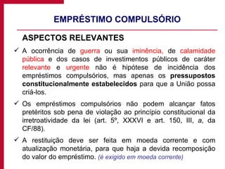 EMPRÉSTIMO COMPULSÓRIO ASPECTOS RELEVANTES A ocorrência de  guerra  ou sua  iminência,  de  calamidade pública  e dos casos de investimentos públicos de caráter  relevante  e  urgente  não é hipótese de incidência dos empréstimos compulsórios, mas apenas os  pressupostos constitucionalmente estabelecidos  para que a União possa criá-los. Os empréstimos compulsórios não podem alcançar fatos pretéritos sob pena de violação ao princípio constitucional da irretroatividade da lei (art. 5º, XXXVI e art. 150, III,  a , da CF/88). A restituição deve ser feita em moeda corrente e com atualização monetária, para que haja a devida recomposição do valor do empréstimo.  (é exigido em moeda corrente) 