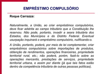 EMPRÉSTIMO COMPULSÓRIO Roque Carrazza: Naturalmente, a União, ao criar empréstimos compulsórios, deve ficar adstrita ao campo tributário que a Constituição lhe reservou. Não pode, portanto, invadir a seara tributária dos Estados, dos Municípios e do Distrito Federal. Eventual usurpação inquinará o empréstimo compulsório, nulificando-o. A União, portanto, poderá, por meio de lei complementar, criar empréstimos compulsórios sobre importações de produtos, obtenção de rendimentos, operações financeiras, propriedade territorial rural, etc.; não poderá, porém, fazê-lo sobre as operações mercantis, prestações de serviços, propriedade territorial urbana, e assim por diante (já que tais fatos estão dentro da competência tributária de outras pessoas políticas). 