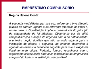 EMPRÉSTIMO COMPULSÓRIO Regina Helena Costa: A segunda modalidade, por sua vez, refere-se a investimento público de caráter urgente e de relevante interesse nacional e, nesse caso, a Constituição impõe a observância do princípio da anterioridade da lei tributária. Observe-se ser de difícil compatibilização a noção de urgência com a de anterioridade: a primeira noção significa que não se pode esperar para a instituição do tributo; a segunda, no entanto, determina o aguardo do exercício financeiro seguinte para que a exigência fiscal torne-se eficaz. Portanto, forçoso reconhecer que o regramento estabelecido para essa modalidade de empréstimo compulsório torna sua instituição pouco viável.  