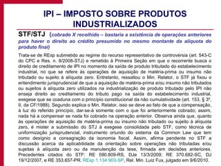 IPI – IMPOSTO SOBRE PRODUTOS INDUSTRIALIZADOS STF/STJ  ( cobrado X recolhido – bastaria a existência de operações anteriores para haver o direito ao crédito presumido no mesmo montante da alíquota do produto final) Trata-se de REsp submetido ao regime do recurso representativo de controvérsia (art. 543-C do CPC e Res. n. 8/2008-STJ) e remetido à Primeira Seção em que o recorrente busca o direito de creditamento de IPI no momento da saída de produto tributado do estabelecimento industrial, no que se refere às operações de aquisição de matéria-prima ou insumo não tributado ou sujeito à alíquota zero. Entretanto, ressaltou o Min. Relator, o STF já fixou o entendimento jurisprudencial de que a aquisição de matéria-prima e/ou insumo não tributados ou sujeitos à alíquota zero utilizados na industrialização de produto tributado pelo IPI não enseja direito ao creditamento do tributo pago na saída do estabelecimento industrial, exegese que se coaduna com o princípio constitucional da não cumulatividade (art. 153, § 3º, II, da CF/1988). Segundo explica o Min. Relator, isso se deve ao fato de que a compensação, à luz do referido princípio, dar-se-á somente com o que foi anteriormente cobrado; assim, nada há a compensar se nada foi cobrado na operação anterior. Observa ainda que, quanto às operações de aquisição de matéria-prima ou insumo não tributado ou sujeito à alíquota zero, é mister a submissão do STJ à exegese consolidada pelo STF, como técnica de uniformização jurisprudencial, instrumento oriundo do sistema da Common Law que tem como desígnio a consagração da isonomia fiscal. Assim, afirma pendente no STF a discussão acerca da aplicabilidade da orientação sobre operações não tributadas e/ou sujeitas à alíquota zero ou da manutenção da tese, firmada em decisões anteriores. Precedentes citados do STF: RE 590.809-RS, DJe 13/3/2009; RE 370.682-SC, DJ 19/12/2007, e RE 353.657-PR.  REsp 1.134.903-SP , Rel. Min. Luiz Fux, julgado em 9/6/2010. 