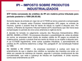 IPI – IMPOSTO SOBRE PRODUTOS INDUSTRIALIZADOS STF limita concessão de créditos de IPI em matéria prima tributada para período posterior a 1999 (06.05.09) Somente depois da entrada em vigor da Lei 9.779/99 se tornou possível a compensação de créditos de Imposto sobre Produtos Industrializados (IPI) pagos na entrada de insumos, quando o produto final for isento do tributo ou sujeito à alíquota zero. Por maioria, o Plenário do Supremo Tribunal Federal (STF) reconheceu que não havia essa compensação no período de cinco anos anteriores à vigência da lei.  A decisão foi tomada no julgamento conjunto dos Recursos Extraordinários (REs) 460785, 562980 e 475551. Os processos discutiam a possibilidade de, antes da edição da norma, as empresas terem direito de receber crédito do IPI pagos na entrada da matéria-prima, quando o produto final era isento do tributo ou se sujeito à alíquota zero. A Lei 9.779/99 regulamenta, entre outras questões tributárias, o aproveitamento de créditos do IPI, conforme determina o artigo 150, parágrafo 6º, da Constituição Federal de 1988. RE 562980 e RE 475551 - As empresas recorreram à Justiça com base no entendimento de que o objetivo dos créditos ou isenções dos impostos era evitar um efeito em cascata da cobrança do imposto, segundo o princípio constitucional da não cumulatividade, que veda a cobrança de tributos em duplicidade. A União recorreu contra esse entendimento ao STF. 